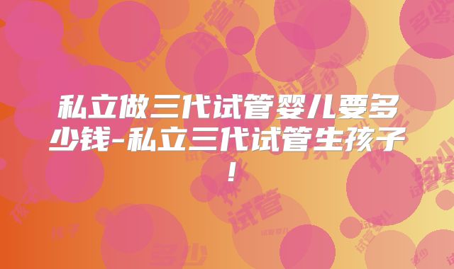 私立做三代试管婴儿要多少钱-私立三代试管生孩子！