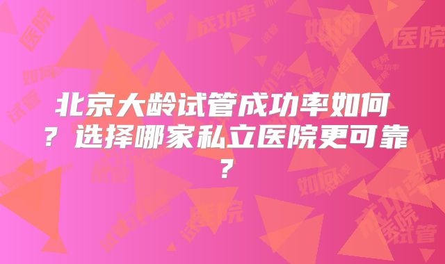 北京大龄试管成功率如何?选择哪家私立医院更可靠?