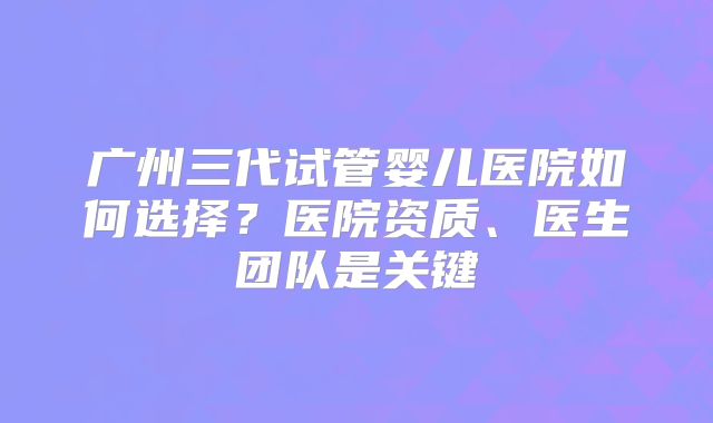 广州三代试管婴儿医院如何选择?医院资质、医生团队是关键