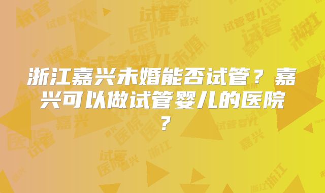 浙江嘉兴未婚能否试管？嘉兴可以做试管婴儿的医院？
