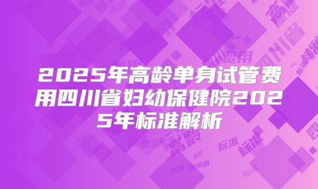 2025年高龄单身试管费用四川省妇幼保健院2025年标准解析