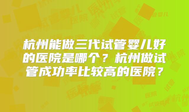杭州能做三代试管婴儿好的医院是哪个?杭州做试管成功率比较高的医院?