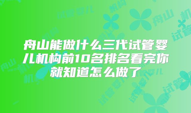 舟山能做什么三代试管婴儿机构前10名排名看完你就知道怎么做了