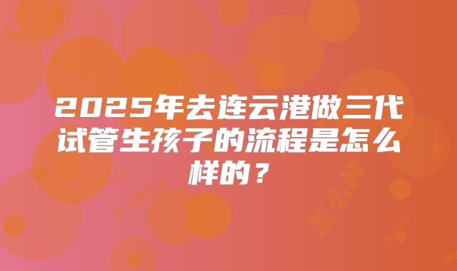 2025年去连云港做三代试管生孩子的流程是怎么样的?