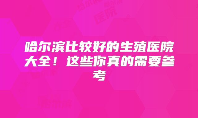 哈尔滨比较好的生殖医院大全！这些你真的需要参考