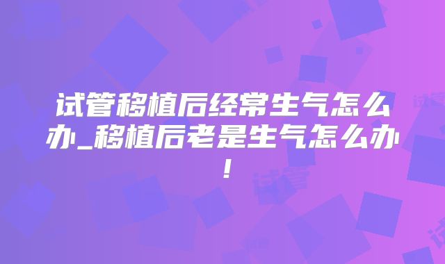 试管移植后经常生气怎么办_移植后老是生气怎么办!