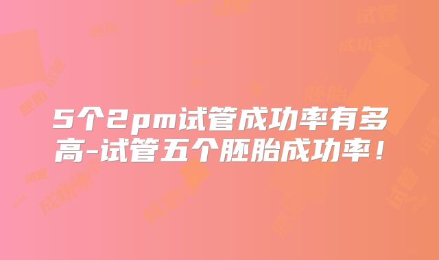 5个2pm试管成功率有多高-试管五个胚胎成功率！