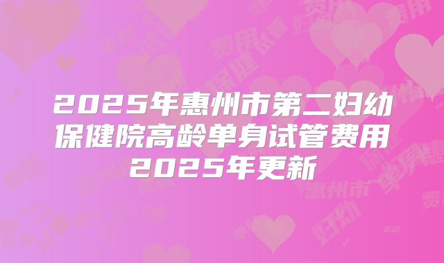 2025年惠州市第二妇幼保健院高龄单身试管费用2025年更新