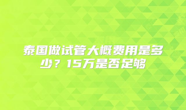 泰国做试管大概费用是多少?15万是否足够