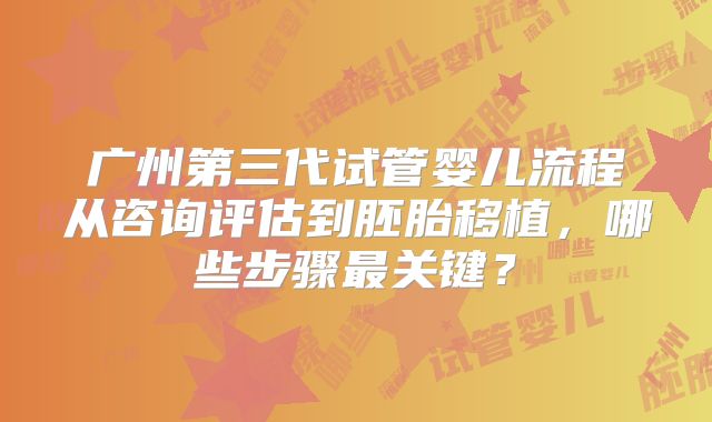广州第三代试管婴儿流程从咨询评估到胚胎移植，哪些步骤最关键？