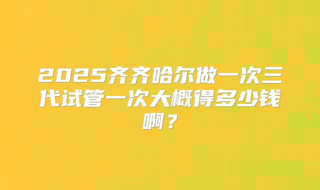 2025齐齐哈尔做一次三代试管一次大概得多少钱啊？
