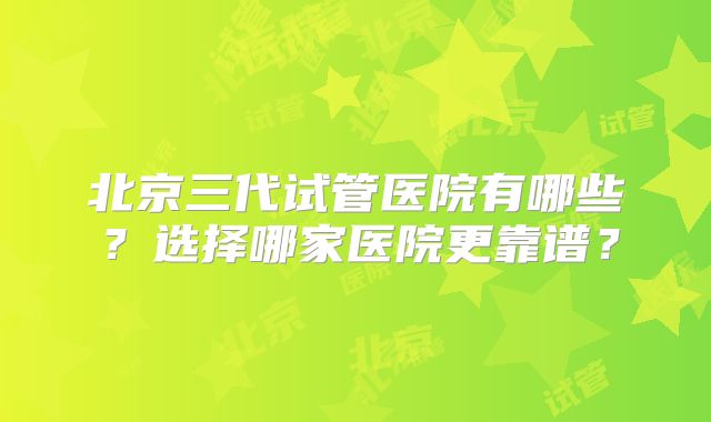 北京三代试管医院有哪些?选择哪家医院更靠谱?