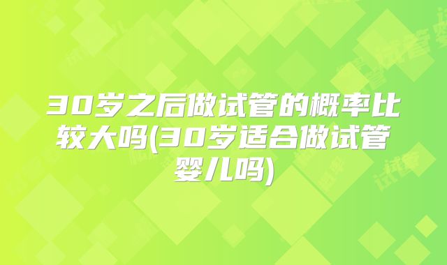 30岁之后做试管的概率比较大吗(30岁适合做试管婴儿吗)