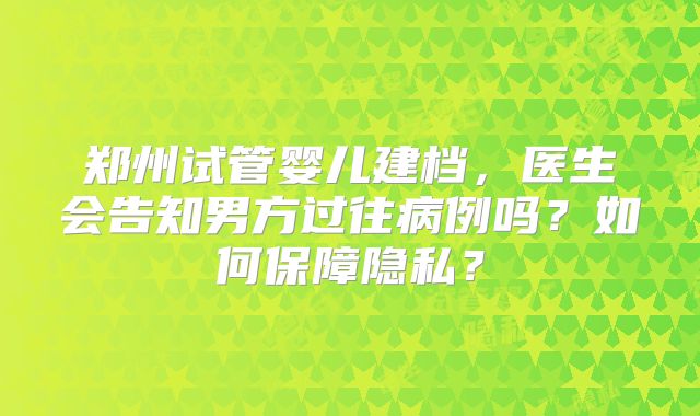 郑州试管婴儿建档,医生会告知男方过往病例吗?如何保障隐私?