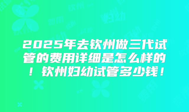 2025年去钦州做三代试管的费用详细是怎么样的!钦州妇幼试管多少钱!