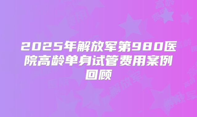 2025年解放军第980医院高龄单身试管费用案例回顾