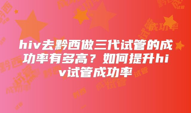 hiv去黔西做三代试管的成功率有多高?如何提升hiv试管成功率