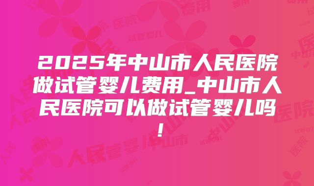 2025年中山市人民医院做试管婴儿费用_中山市人民医院可以做试管婴儿吗!