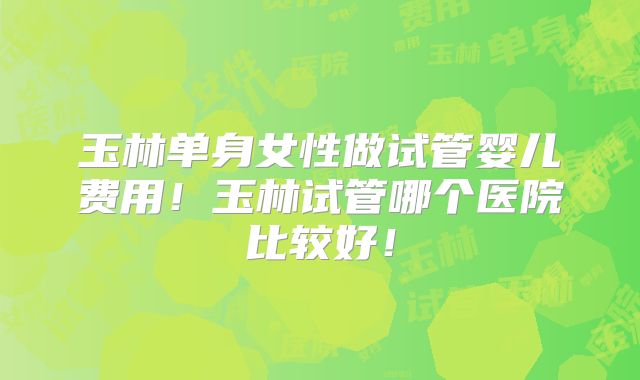 玉林单身女性做试管婴儿费用!玉林试管哪个医院比较好!