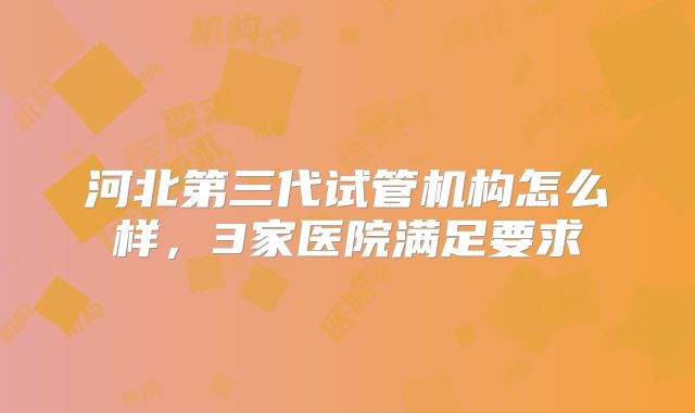 河北第三代试管机构怎么样,3家医院满足要求