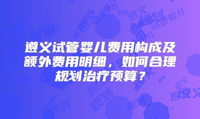 遵义试管婴儿费用构成及额外费用明细,如何合理规划治疗预算?