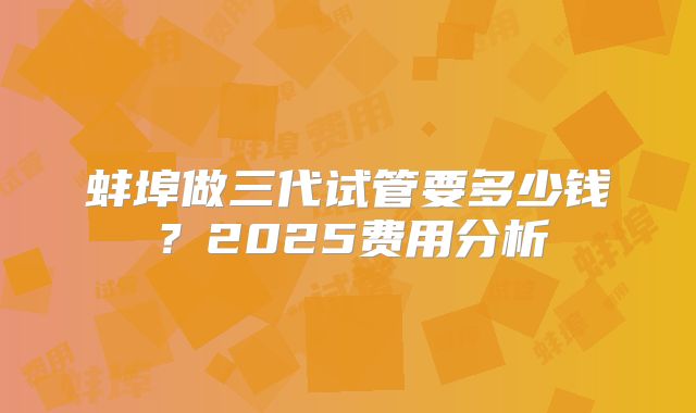 蚌埠做三代试管要多少钱？2025费用分析
