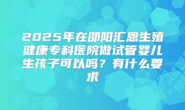 2025年在邵阳汇恩生殖健康专科医院做试管婴儿生孩子可以吗？有什么要求