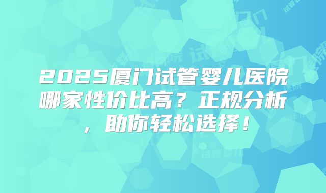 2025厦门试管婴儿医院哪家性价比高?正规分析,助你轻松选择!