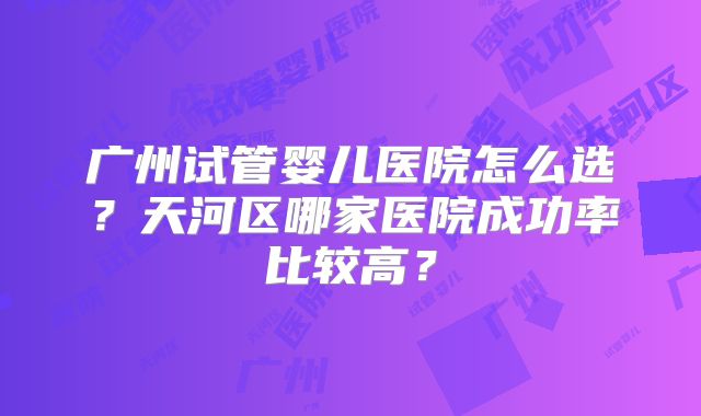 广州试管婴儿医院怎么选？天河区哪家医院成功率比较高？