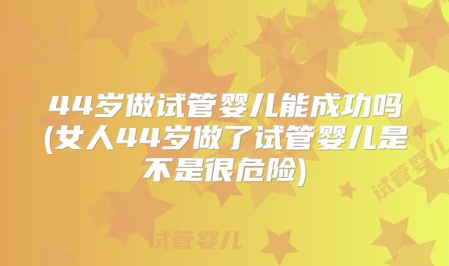 44岁做试管婴儿能成功吗(女人44岁做了试管婴儿是不是很危险)