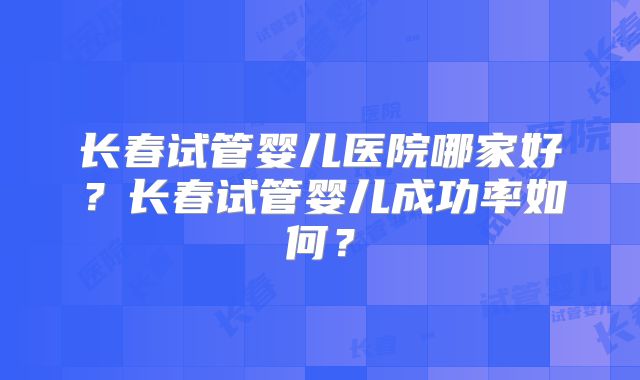 长春试管婴儿医院哪家好?长春试管婴儿成功率如何?