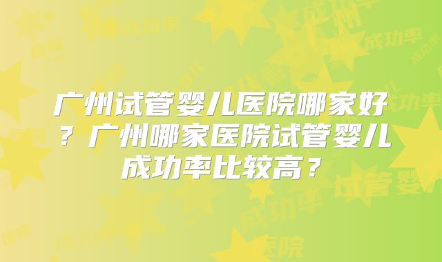 广州试管婴儿医院哪家好？广州哪家医院试管婴儿成功率比较高？