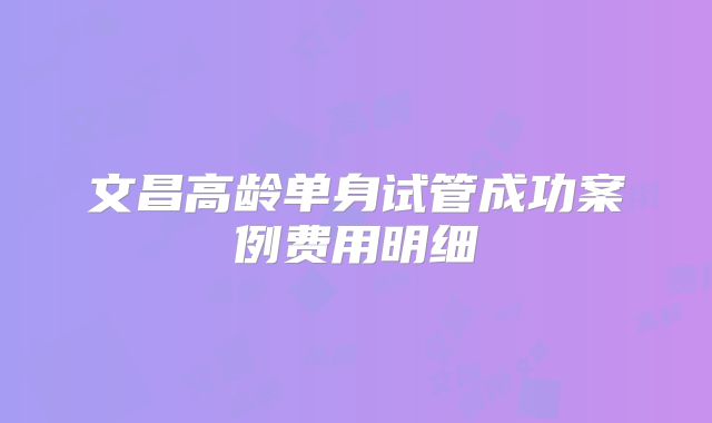 文昌高龄单身试管成功案例费用明细