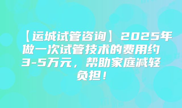 【运城试管咨询】2025年做一次试管技术的费用约3-5万元，帮助家庭减轻负担！