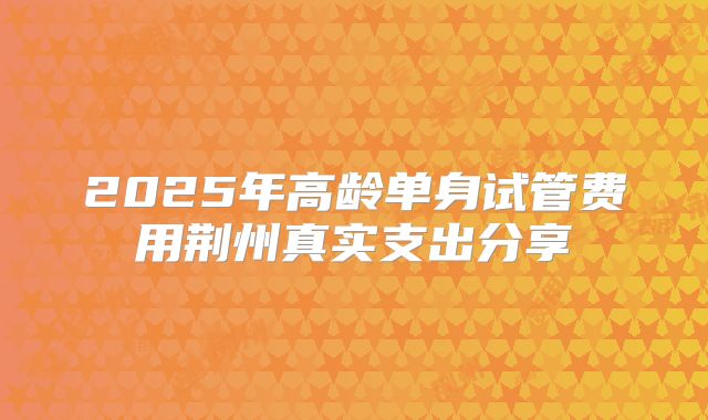 2025年高龄单身试管费用荆州真实支出分享