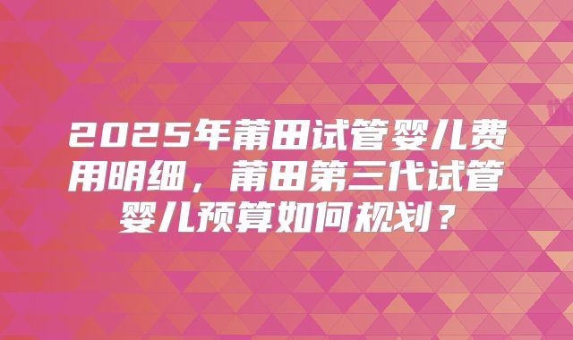 2025年莆田试管婴儿费用明细，莆田第三代试管婴儿预算如何规划？