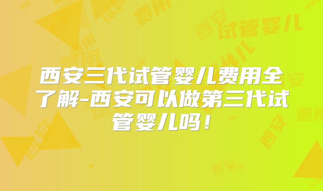 西安三代试管婴儿费用全了解-西安可以做第三代试管婴儿吗！