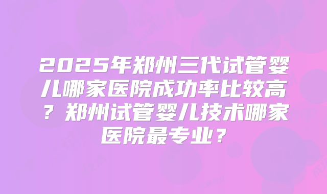 2025年郑州三代试管婴儿哪家医院成功率比较高?郑州试管婴儿技术哪家医院最专业?