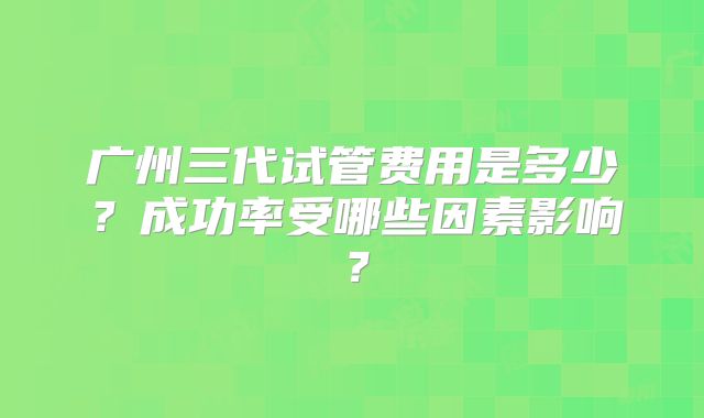 广州三代试管费用是多少？成功率受哪些因素影响？