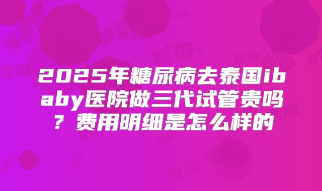 2025年糖尿病去泰国ibaby医院做三代试管贵吗？费用明细是怎么样的