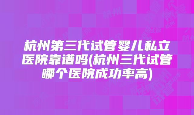杭州第三代试管婴儿私立医院靠谱吗(杭州三代试管哪个医院成功率高)