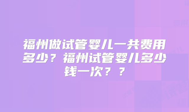 福州做试管婴儿一共费用多少?福州试管婴儿多少钱一次??