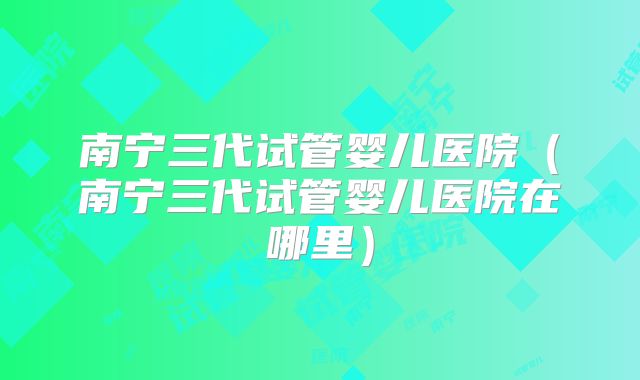 南宁三代试管婴儿医院(南宁三代试管婴儿医院在哪里)