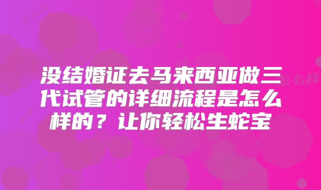 没结婚证去马来西亚做三代试管的详细流程是怎么样的？让你轻松生蛇宝