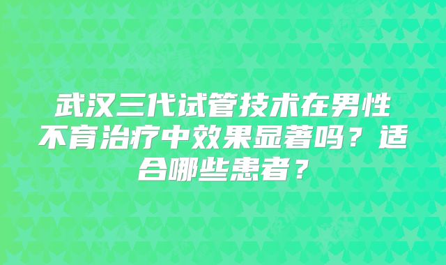 武汉三代试管技术在男性不育治疗中效果显著吗？适合哪些患者？