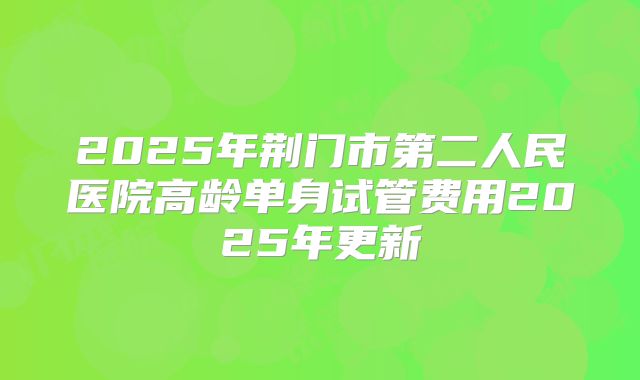 2025年荆门市第二人民医院高龄单身试管费用2025年更新