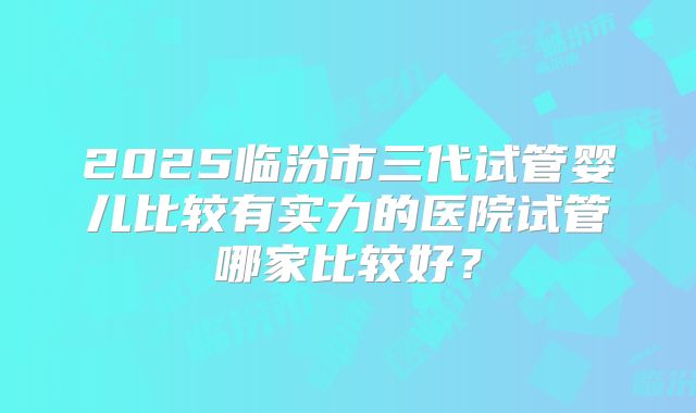 2025临汾市三代试管婴儿比较有实力的医院试管哪家比较好？