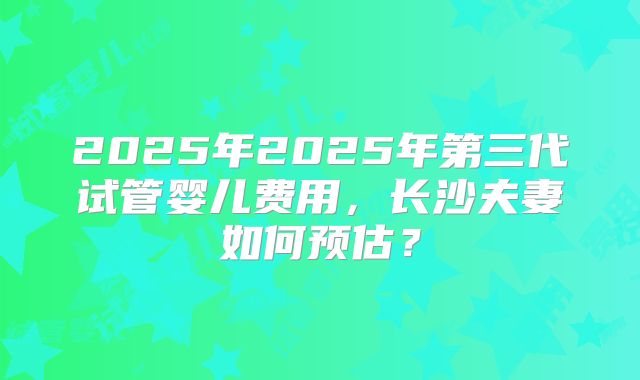2025年2025年第三代试管婴儿费用,长沙夫妻如何预估?