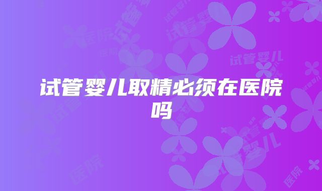 试管婴儿取精必须在医院吗