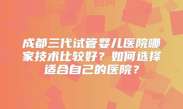 成都三代试管婴儿医院哪家技术比较好?如何选择适合自己的医院?